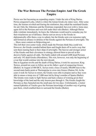 The War Between The Persian Empire And The Greek
Empire
Persia was fast becoming an expanding empire. Under the rule of King Darius,
Persia conquered Lydia, which is where the Ionian Greek city states were. After some
time, the Ionians revolted and fearing the retaliation, they asked the mainland Greeks
for aid. Only the Athenians and the Etretrians responded, but even with it, Ionia once
again fell to the Persians and were left under their rule (Butler). Although Darius
didn t retaliate immediately, he knew the Athenians would need to someday pay for
their treacherous act of defiance. Darius sent an envoy to the Greeks to
diplomatically offer them a way to submit, but the Greeks sent a no nonsense reply
and formed an alliance in defense of the Greeks against the Persians (Cartwright). The
... Show more content on Helpwriting.net ...
This left their own center weak, which made the Persians think they could win.
However, the Greeks rounded behind them and fought them off in such a way that
sent them running back to their ships (Cartwright). The heavier and stronger armor
of the Greeks and their cleverness in strategy allowed them to prevail at this
decisive battle against all odds. The battle ended with around 6,000 dead Persians
and only 192 dead Greeks (Herodotus). This win, however, was only the beginning of
a war that would continue into the next decade.
Due to Egyptian revolts and the death of King Darius, it took his successor, King
Xerxes, around ten years to follow up on his father s goal of conquering Greece
(Butler). In August of 480 BCE, Xerxes took a force of nearly 300,000 men to the
second main battle point at Thermopylae to cross into Greece (Dutton 54). In the
years it took for Xerxes to return, the Greeks were able to prepare and so they were
able to amass a troop size of 7,000 men led by King Leonidas of Sparta (Butler).
The Greeks were ready to fight Xerxes and had a chance of winning given their
knowledge of the land and the only known pass through it. The Greeks fought the
Persians as they funneled into the small pass for two days. Unfortunately, a traitor
named Ephialtes of Trachis gave the Persians knowledge of another way of getting
past them, which enabled them to surround the Greeks (Butler).
 