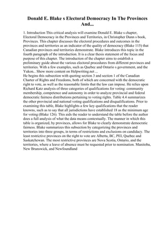 Donald E. Blake s Electoral Democracy In The Provinces
And...
1. Introduction This critical analysis will examine Donald E. Blake s chapter,
Electoral Democracy in the Provinces and Territories, in Christopher Dunn s book,
Provinces. This chapter discusses the electoral procedures and outcomes in the
provinces and territories as an indicator of the quality of democracy (Blake 115) that
Canadian provinces and territories demonstrate. Blake introduces this topic in the
fourth paragraph of the introduction. It is a clear thesis statement of the focus and
purpose of this chapter. The introduction of the chapter aims to establish a
preliminary guide about the various electoral procedures from different provinces and
territories. With a few examples, such as Quebec and Ontario s government, and the
Yukon... Show more content on Helpwriting.net ...
He begins this subsection with quoting section 3 and section 1 of the Canadian
Charter of Rights and Freedoms, both of which are concerned with the democratic
right to vote, as well as the reasonable limits that the law can impose. He relies upon
Richard Katz analysis of three categories of qualifications for voting: community
membership, competence and autonomy in order to analyze provincial and federal
democratic fairness distributions pertaining to voting rights. Table 4.4 summarizes
the other provincial and national voting qualifications and disqualifications. Prior to
examining this table, Blake highlights a few key qualifications that the reader
knowns, such as to say that all jurisdictions have established 18 as the minimum age
for voting (Blake 126). This aids the reader to understand the table before the author
does a full analysis of what the data means contextually. The manner in which this
table is organized, by provinces, allows for Blake to clearly demonstrate democratic
fairness. Blake summarizes this subsection by categorizing the provinces and
territories into three groups, in terms of restrictions and exclusions on candidacy. The
least restrictive provinces on the right to vote are Alberta, BC, PEI, Quebec and
Saskatchewan. The most restrictive provinces are Nova Scotia, Ontario, and the
territories, where a leave of absence must be requested prior to nomination. Manitoba,
New Brunswick, and Newfoundland
 