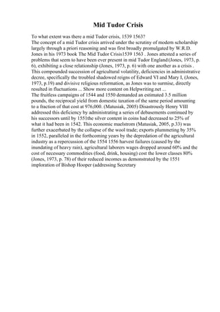 Mid Tudor Crisis
To what extent was there a mid Tudor crisis, 1539 1563?
The concept of a mid Tudor crisis arrived under the scrutiny of modern scholarship
largely through a priori reasoning and was first broadly promulgated by W.R.D.
Jones in his 1973 book The Mid Tudor Crisis1539 1563 . Jones attested a series of
problems that seem to have been ever present in mid Tudor England (Jones, 1973, p.
6), exhibiting a close relationship (Jones, 1973, p. 6) with one another as a crisis .
This compounded succession of agricultural volatility, deficiencies in administrative
decree, specifically the troubled shadowed reigns of Edward VI and Mary I, (Jones,
1973, p.19) and divisive religious reformation, as Jones was to surmise, directly
resulted in fluctuations ... Show more content on Helpwriting.net ...
The fruitless campaigns of 1544 and 1550 demanded an estimated 3.5 million
pounds, the reciprocal yield from domestic taxation of the same period amounting
to a fraction of that cost at 976,000. (Matusiak, 2005) Disastrously Henry VIII
addressed this deficiency by administrating a series of debasements continued by
his successors until by 1551the silver content in coins had decreased to 25% of
what it had been in 1542. This economic maelstrom (Matusiak, 2005, p.33) was
further exacerbated by the collapse of the wool trade; exports plummeting by 35%
in 1552, paralleled in the forthcoming years by the depredation of the agricultural
industry as a repercussion of the 1554 1556 harvest failures (caused by the
inundating of heavy rain), agricultural laborers wages dropped around 60% and the
cost of necessary commodities (food, drink, housing) cost the lower classes 80%
(Jones, 1973, p. 78) of their reduced incomes as demonstrated by the 1551
imploration of Bishop Hooper (addressing Secretary
 