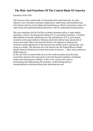 The Role And Functions Of The Central Bank Of America
Functions of the FED
The Fed acts as the central bank of Americahas three main functions. Its main
objectives are to promote maximum employment, stable prices and moderate long
term interest rates by (1) providing and maintaining an effective payments system, (2)
supervising and regulating banking operations, and (3) conducting monetary policy.
The most important tool the Fed has to conduct monetary policy is open market
operations, which is the buying and selling of U.S. government securities. A Federal
Open Market Committee administers the sale and purchase of U.S. government
securities on the open market to influence short term interest rates and growth of
money and credit. Other tools that the Fed has it its disposal to influence the
economy include adjustments to the discount rate and the reserve requirement, and
acting as a lender. The discount rate is the interest rate the Federal Reserve Banks
charge financial institutions for short term loans of reserves. ... Show more content on
Helpwriting.net ...
In fact, the roles of central banks all over the world are pretty much the same
everywhere and serve the same need: to provide financial soundness of banking
system and realizing price stability. It does so by various tools such as:
Formulating and implementing the monetary, credit banking policies.
Issuing banknotes and determining their denominations and
 