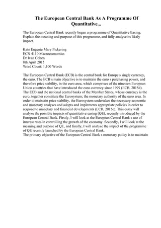 The European Central Bank As A Programme Of
Quantitative...
The European Central Bank recently began a programme of Quantitative Easing.
Explain the meaning and purpose of this programme, and fully analyse its likely
impact.
Kate Eugenie Mary Pickering
ECN 4110 Macroeconomics
Dr Ivan Cohen
8th April 2015
Word Count: 1,100 Words
The European Central Bank (ECB) is the central bank for Europe s single currency,
the euro. The ECB s main objective is to maintain the euro s purchasing power, and
therefore price stability, in the euro area, which comprises of the nineteen European
Union countries that have introduced the euro currency since 1999 (ECB, 2015d).
The ECB and the national central banks of the Member States, whose currency is the
euro, together constitute the Eurosystem; the monetary authority of the euro area. In
order to maintain price stability, the Eurosystem undertakes the necessary economic
and monetary analyses and adopts and implements appropriate policies in order to
respond to monetary and financial developments (ECB, 2015e). This essay will
analyse the possible impacts of quantitative easing (QE), recently introduced by the
European Central Bank. Firstly, I will look at the European Central Bank s use of
interest rates in controlling the growth of the economy. Secondly, I will look at the
meaning and purpose of QE, and finally, I will analyse the impact of the programme
of QE recently launched by the European Central Bank.
The primary objective of the European Central Bank s monetary policy is to maintain
 