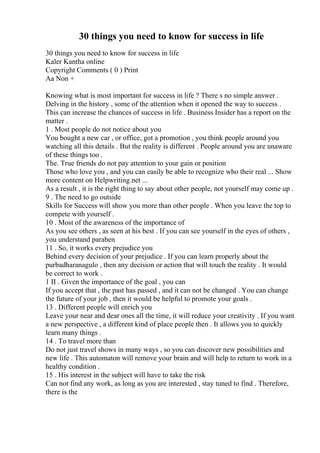 30 things you need to know for success in life
30 things you need to know for success in life
Kaler Kantha online
Copyright Comments ( 0 ) Print
Aa Non +
Knowing what is most important for success in life ? There s no simple answer .
Delving in the history , some of the attention when it opened the way to success .
This can increase the chances of success in life . Business Insider has a report on the
matter .
1 . Most people do not notice about you
You bought a new car , or office, got a promotion , you think people around you
watching all this details . But the reality is different . People around you are unaware
of these things too .
The. True friends do not pay attention to your gain or position
Those who love you , and you can easily be able to recognize who their real ... Show
more content on Helpwriting.net ...
As a result , it is the right thing to say about other people, not yourself may come up .
9 . The need to go outside
Skills for Success will show you more than other people . When you leave the top to
compete with yourself .
10 . Most of the awareness of the importance of
As you see others , as seen at his best . If you can see yourself in the eyes of others ,
you understand paraben
11 . So, it works every prejudice you
Behind every decision of your prejudice . If you can learn properly about the
purbadharanagulo , then any decision or action that will touch the reality . It would
be correct to work .
1 II . Given the importance of the goal , you can
If you accept that , the past has passed , and it can not be changed . You can change
the future of your job , then it would be helpful to promote your goals .
13 . Different people will enrich you
Leave your near and dear ones all the time, it will reduce your creativity . If you want
a new perspective , a different kind of place people then . It allows you to quickly
learn many things .
14 . To travel more than
Do not just travel shows in many ways , so you can discover new possibilities and
new life . This automaton will remove your brain and will help to return to work in a
healthy condition .
15 . His interest in the subject will have to take the risk
Can not find any work, as long as you are interested , stay tuned to find . Therefore,
there is the
 