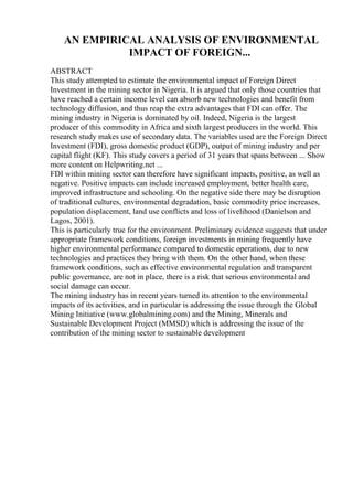 AN EMPIRICAL ANALYSIS OF ENVIRONMENTAL
IMPACT OF FOREIGN...
ABSTRACT
This study attempted to estimate the environmental impact of Foreign Direct
Investment in the mining sector in Nigeria. It is argued that only those countries that
have reached a certain income level can absorb new technologies and benefit from
technology diffusion, and thus reap the extra advantages that FDI can offer. The
mining industry in Nigeria is dominated by oil. Indeed, Nigeria is the largest
producer of this commodity in Africa and sixth largest producers in the world. This
research study makes use of secondary data. The variables used are the Foreign Direct
Investment (FDI), gross domestic product (GDP), output of mining industry and per
capital flight (KF). This study covers a period of 31 years that spans between ... Show
more content on Helpwriting.net ...
FDI within mining sector can therefore have significant impacts, positive, as well as
negative. Positive impacts can include increased employment, better health care,
improved infrastructure and schooling. On the negative side there may be disruption
of traditional cultures, environmental degradation, basic commodity price increases,
population displacement, land use conflicts and loss of livelihood (Danielson and
Lagos, 2001).
This is particularly true for the environment. Preliminary evidence suggests that under
appropriate framework conditions, foreign investments in mining frequently have
higher environmental performance compared to domestic operations, due to new
technologies and practices they bring with them. On the other hand, when these
framework conditions, such as effective environmental regulation and transparent
public governance, are not in place, there is a risk that serious environmental and
social damage can occur.
The mining industry has in recent years turned its attention to the environmental
impacts of its activities, and in particular is addressing the issue through the Global
Mining Initiative (www.globalmining.com) and the Mining, Minerals and
Sustainable Development Project (MMSD) which is addressing the issue of the
contribution of the mining sector to sustainable development
 