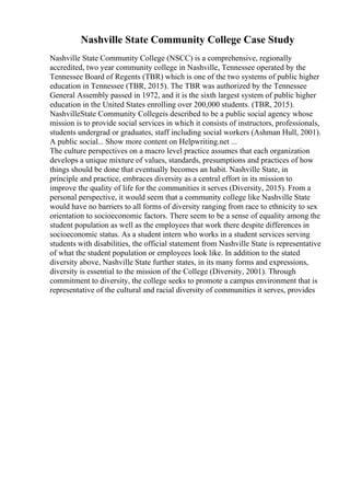 Nashville State Community College Case Study
Nashville State Community College (NSCC) is a comprehensive, regionally
accredited, two year community college in Nashville, Tennessee operated by the
Tennessee Board of Regents (TBR) which is one of the two systems of public higher
education in Tennessee (TBR, 2015). The TBR was authorized by the Tennessee
General Assembly passed in 1972, and it is the sixth largest system of public higher
education in the United States enrolling over 200,000 students. (TBR, 2015).
NashvilleState Community Collegeis described to be a public social agency whose
mission is to provide social services in which it consists of instructors, professionals,
students undergrad or graduates, staff including social workers (Ashman Hull, 2001).
A public social... Show more content on Helpwriting.net ...
The culture perspectives on a macro level practice assumes that each organization
develops a unique mixture of values, standards, presumptions and practices of how
things should be done that eventually becomes an habit. Nashville State, in
principle and practice, embraces diversity as a central effort in its mission to
improve the quality of life for the communities it serves (Diversity, 2015). From a
personal perspective, it would seem that a community college like Nashville State
would have no barriers to all forms of diversity ranging from race to ethnicity to sex
orientation to socioeconomic factors. There seem to be a sense of equality among the
student population as well as the employees that work there despite differences in
socioeconomic status. As a student intern who works in a student services serving
students with disabilities, the official statement from Nashville State is representative
of what the student population or employees look like. In addition to the stated
diversity above, Nashville State further states, in its many forms and expressions,
diversity is essential to the mission of the College (Diversity, 2001). Through
commitment to diversity, the college seeks to promote a campus environment that is
representative of the cultural and racial diversity of communities it serves, provides
 