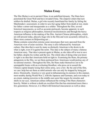 Mulan Essay
The film Mulan is set in ancient China, in an undefined dynasty. The Huns have
penetrated the Great Wall and have invaded China. The emperor orders that new
soldiers be drafted. Mulan, a girl who recently humiliated her family by failing the
Matchmaker s assessment, in order to save her aging father from death at war, steals
her father s armor and masquerades as a soldier. Throughout the film, several
historical inaccuracies, as well as accurate portrayals, become apparent, in such
respects as religious philosophies, historical inconsistencies and through the heavy
American influence in the making of the film. Ancient Chinese philosophies, which
are still present today, played a huge role in the film and were accurately utilized in...
Show more content on Helpwriting.net ...
Mulan contains somewhat extreme asian stereotypes that were spawned from the
American view of asian societies. The story is also influenced by American
culture. One idea that is seen by many as distinctly American is the desire to do
what is right, even if it against the norm. This idea is the subject of many a famous
American story. That idea is present again in Mulan, as she rides off to war to save
her father, despite his wishes and the law. The whole idea of doing what you know
is right is an idea that Americans hold on tight to. Examining the Huns, the primary
antagonists in the film, we see them portrayed how Americans would portray any of
its national enemies. Throughout the film, the Huns make themselves out to be
unstoppable brutes with an everlasting bloodlust, who press on to assault the
Chinese capital despite losing their entire army, save a few. By the end of the film,
we can t help but see them as rabid animals who can only be stopped by being put
down. Historically, America is very good at dehumanizing its enemies in this manner,
most notably during World War 2, with the Japanese and Germans, and even today to
an extent, making terrorists in the middle east seem like targets for missiles and
shells in our eyes. American culture influenced the writing if the Huns characters
heavily. Mulan is without a doubt an excellent film that has entertained more than a
few generations. However, it is filled with historical inaccuracies as well as ideas
 