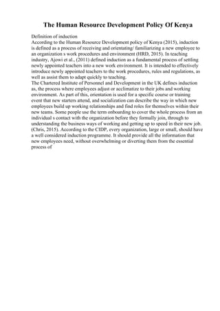 The Human Resource Development Policy Of Kenya
Definition of induction
According to the Human Resource Development policy of Kenya (2015), induction
is defined as a process of receiving and orientating/ familiarizing a new employee to
an organization s work procedures and environment (HRD, 2015). In teaching
industry, Ajowi et al., (2011) defined induction as a fundamental process of settling
newly appointed teachers into a new work environment. It is intended to effectively
introduce newly appointed teachers to the work procedures, rules and regulations, as
well as assist them to adapt quickly to teaching.
The Chartered Institute of Personnel and Development in the UK defines induction
as, the process where employees adjust or acclimatize to their jobs and working
environment. As part of this, orientation is used for a specific course or training
event that new starters attend, and socialization can describe the way in which new
employees build up working relationships and find roles for themselves within their
new teams. Some people use the term onboarding to cover the whole process from an
individual s contact with the organization before they formally join, through to
understanding the business ways of working and getting up to speed in their new job.
(Chris, 2015). According to the CIDP, every organization, large or small, should have
a well considered induction programme. It should provide all the information that
new employees need, without overwhelming or diverting them from the essential
process of
 