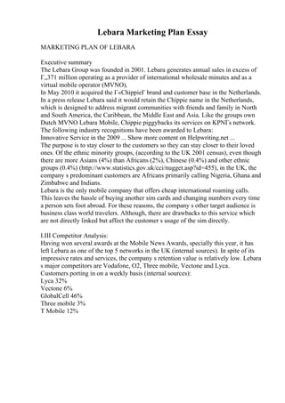 Lebara Marketing Plan Essay
MARKETING PLAN OF LEBARA
Executive summary
The Lebara Group was founded in 2001. Lebara generates annual sales in excess of
Г„371 million operating as a provider of international wholesale minutes and as a
virtual mobile operator (MVNO).
In May 2010 it acquired the Г«ChippieГ brand and customer base in the Netherlands.
In a press release Lebara said it would retain the Chippie name in the Netherlands,
which is designed to address migrant communities with friends and family in North
and South America, the Caribbean, the Middle East and Asia. Like the groups own
Dutch MVNO Lebara Mobile, Chippie piggybacks its services on KPNГs network.
The following industry recognitions have been awarded to Lebara:
Innovative Service in the 2009 ... Show more content on Helpwriting.net ...
The purpose is to stay closer to the customers so they can stay closer to their loved
ones. Of the ethnic minority groups, (according to the UK 2001 census), even though
there are more Asians (4%) than Africans (2%), Chinese (0.4%) and other ethnic
groups (0.4%) (http://www.statistics.gov.uk/cci/nugget.asp?id=455), in the UK, the
company s predominant customers are Africans primarily calling Nigeria, Ghana and
Zimbabwe and Indians.
Lebara is the only mobile company that offers cheap international roaming calls.
This leaves the hassle of buying another sim cards and changing numbers every time
a person sets foot abroad. For these reasons, the company s other target audience is
business class world travelers. Although, there are drawbacks to this service which
are not directly linked but affect the customer s usage of the sim directly.
I.III Competitor Analysis:
Having won several awards at the Mobile News Awards, specially this year, it has
left Lebara as one of the top 5 networks in the UK (internal sources). In spite of its
impressive rates and services, the company s retention value is relatively low. Lebara
s major competitors are Vodafone, O2, Three mobile, Vectone and Lyca.
Customers porting in on a weekly basis (internal sources):
Lyca 32%
Vectone 6%
GlobalCell 46%
Three mobile 3%
T Mobile 12%
 