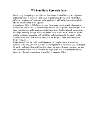 William Blake Research Paper
In this essay I am going to use different dimensions from different types of poems
explaining songs of innocence and songs of experience. Every poem written has a
different component of innocence and experience. I will lastly draw my knowledge
of what has informed Blake s poems.
According to Blake (1967) Innocence and Experience can be perceived as contrary
states of the human soul. As evidenced in William Blakes poems, one cannot be at the
same time innocent and experienced in the same area. Additionally, all human souls
should go naturally through both states in one point or another of their lives. Blake
usually associates Innocence with childhood and sinless people. However, he also
criticizes church in The Chimney Sweeper from Songs ... Show more content on
Helpwriting.net ...
Blake romanticizes the children of his poems, only to place them in situations
common to his day, in which they find their simple faith in parents or God challenged
by harsh conditions. Songs of Experience is an attempt to denounce the cruel society
that harms the human soul in such terrible ways, but it also calls the reader back to
innocence, through Imagination, in an effort to redeem a fallen
 