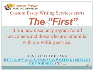 Custom Essay Writing Services starts

                  The “First”.
   It is a new discount program for all
 newcomers and those who are unfamiliar
          with our writing service.

                  J U S T V I S I T T H E PA G E
H T T P : / / W WW. C U S TO M E S S AY W R I T I N G S E RV I C E S
                   .COM/ORDER/ AND …
 