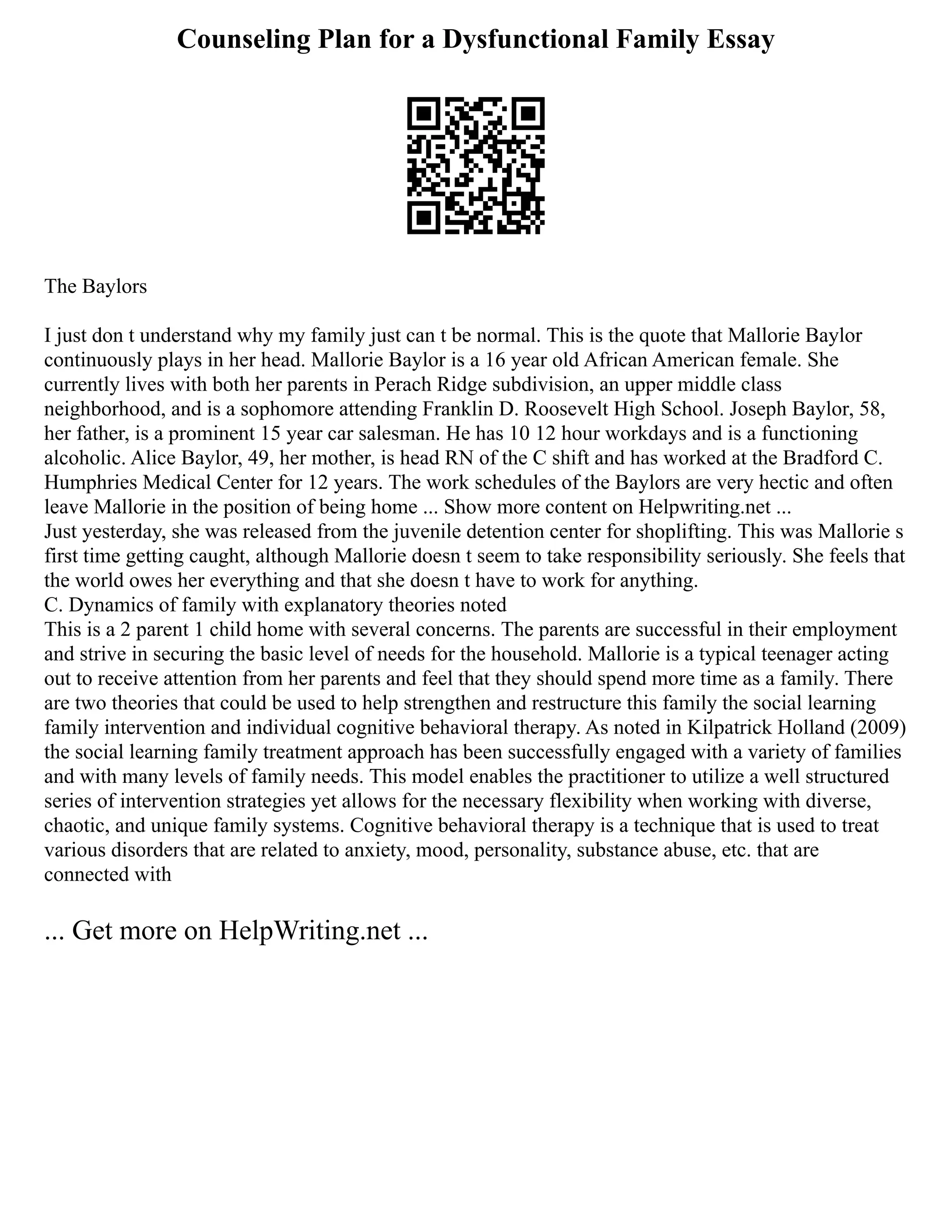 Counseling Plan for a Dysfunctional Family Essay
The Baylors
I just don t understand why my family just can t be normal. This is the quote that Mallorie Baylor
continuously plays in her head. Mallorie Baylor is a 16 year old African American female. She
currently lives with both her parents in Perach Ridge subdivision, an upper middle class
neighborhood, and is a sophomore attending Franklin D. Roosevelt High School. Joseph Baylor, 58,
her father, is a prominent 15 year car salesman. He has 10 12 hour workdays and is a functioning
alcoholic. Alice Baylor, 49, her mother, is head RN of the C shift and has worked at the Bradford C.
Humphries Medical Center for 12 years. The work schedules of the Baylors are very hectic and often
leave Mallorie in the position of being home ... Show more content on Helpwriting.net ...
Just yesterday, she was released from the juvenile detention center for shoplifting. This was Mallorie s
first time getting caught, although Mallorie doesn t seem to take responsibility seriously. She feels that
the world owes her everything and that she doesn t have to work for anything.
C. Dynamics of family with explanatory theories noted
This is a 2 parent 1 child home with several concerns. The parents are successful in their employment
and strive in securing the basic level of needs for the household. Mallorie is a typical teenager acting
out to receive attention from her parents and feel that they should spend more time as a family. There
are two theories that could be used to help strengthen and restructure this family the social learning
family intervention and individual cognitive behavioral therapy. As noted in Kilpatrick Holland (2009)
the social learning family treatment approach has been successfully engaged with a variety of families
and with many levels of family needs. This model enables the practitioner to utilize a well structured
series of intervention strategies yet allows for the necessary flexibility when working with diverse,
chaotic, and unique family systems. Cognitive behavioral therapy is a technique that is used to treat
various disorders that are related to anxiety, mood, personality, substance abuse, etc. that are
connected with
... Get more on HelpWriting.net ...
 