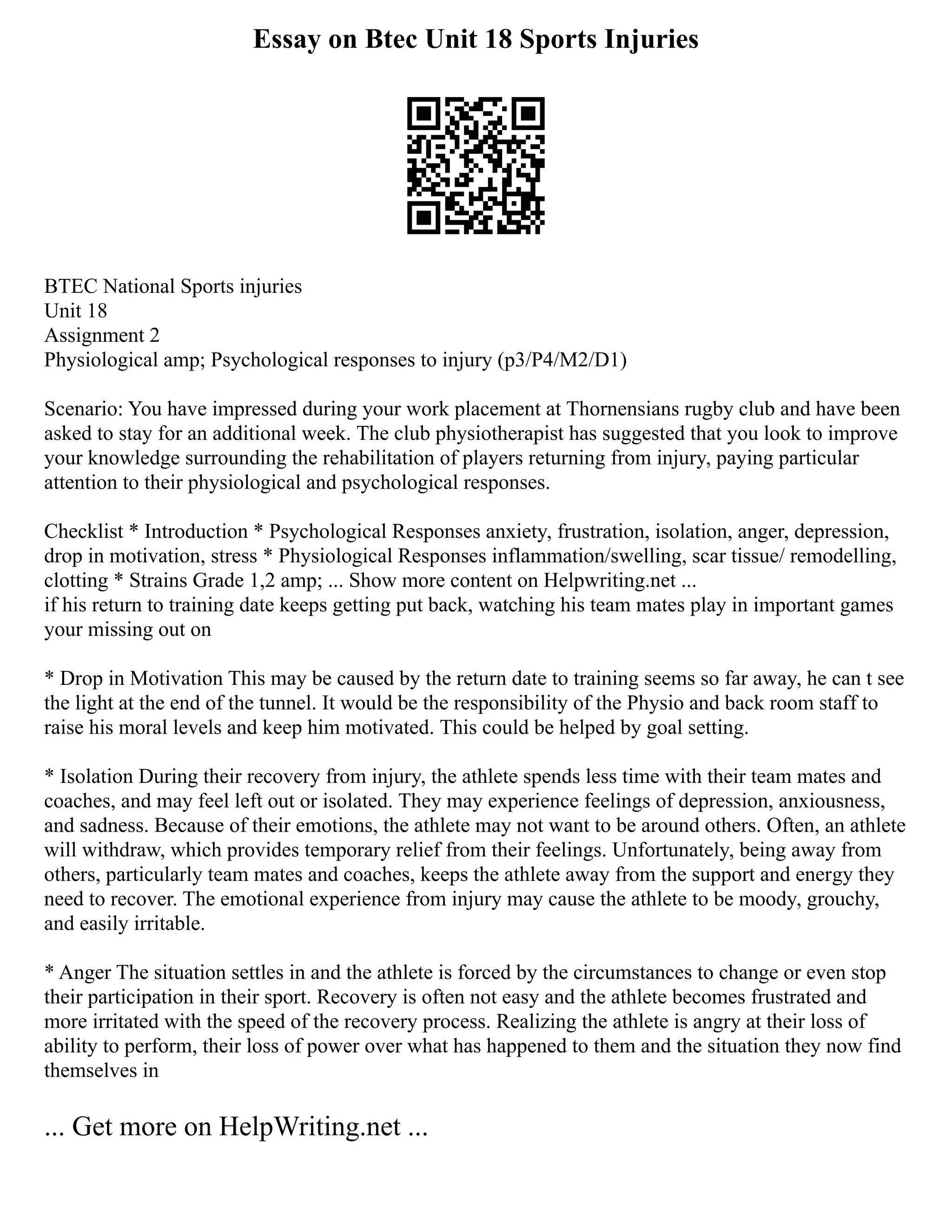 Essay on Btec Unit 18 Sports Injuries
BTEC National Sports injuries
Unit 18
Assignment 2
Physiological amp; Psychological responses to injury (p3/P4/M2/D1)
Scenario: You have impressed during your work placement at Thornensians rugby club and have been
asked to stay for an additional week. The club physiotherapist has suggested that you look to improve
your knowledge surrounding the rehabilitation of players returning from injury, paying particular
attention to their physiological and psychological responses.
Checklist * Introduction * Psychological Responses anxiety, frustration, isolation, anger, depression,
drop in motivation, stress * Physiological Responses inflammation/swelling, scar tissue/ remodelling,
clotting * Strains Grade 1,2 amp; ... Show more content on Helpwriting.net ...
if his return to training date keeps getting put back, watching his team mates play in important games
your missing out on
* Drop in Motivation This may be caused by the return date to training seems so far away, he can t see
the light at the end of the tunnel. It would be the responsibility of the Physio and back room staff to
raise his moral levels and keep him motivated. This could be helped by goal setting.
* Isolation During their recovery from injury, the athlete spends less time with their team mates and
coaches, and may feel left out or isolated. They may experience feelings of depression, anxiousness,
and sadness. Because of their emotions, the athlete may not want to be around others. Often, an athlete
will withdraw, which provides temporary relief from their feelings. Unfortunately, being away from
others, particularly team mates and coaches, keeps the athlete away from the support and energy they
need to recover. The emotional experience from injury may cause the athlete to be moody, grouchy,
and easily irritable.
* Anger The situation settles in and the athlete is forced by the circumstances to change or even stop
their participation in their sport. Recovery is often not easy and the athlete becomes frustrated and
more irritated with the speed of the recovery process. Realizing the athlete is angry at their loss of
ability to perform, their loss of power over what has happened to them and the situation they now find
themselves in
... Get more on HelpWriting.net ...
 