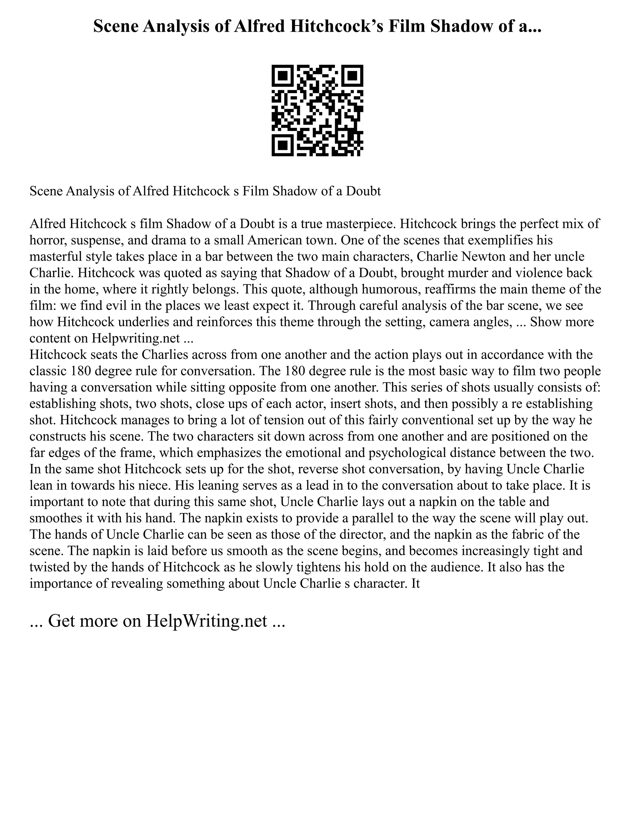 Scene Analysis of Alfred Hitchcock’s Film Shadow of a...
Scene Analysis of Alfred Hitchcock s Film Shadow of a Doubt
Alfred Hitchcock s film Shadow of a Doubt is a true masterpiece. Hitchcock brings the perfect mix of
horror, suspense, and drama to a small American town. One of the scenes that exemplifies his
masterful style takes place in a bar between the two main characters, Charlie Newton and her uncle
Charlie. Hitchcock was quoted as saying that Shadow of a Doubt, brought murder and violence back
in the home, where it rightly belongs. This quote, although humorous, reaffirms the main theme of the
film: we find evil in the places we least expect it. Through careful analysis of the bar scene, we see
how Hitchcock underlies and reinforces this theme through the setting, camera angles, ... Show more
content on Helpwriting.net ...
Hitchcock seats the Charlies across from one another and the action plays out in accordance with the
classic 180 degree rule for conversation. The 180 degree rule is the most basic way to film two people
having a conversation while sitting opposite from one another. This series of shots usually consists of:
establishing shots, two shots, close ups of each actor, insert shots, and then possibly a re establishing
shot. Hitchcock manages to bring a lot of tension out of this fairly conventional set up by the way he
constructs his scene. The two characters sit down across from one another and are positioned on the
far edges of the frame, which emphasizes the emotional and psychological distance between the two.
In the same shot Hitchcock sets up for the shot, reverse shot conversation, by having Uncle Charlie
lean in towards his niece. His leaning serves as a lead in to the conversation about to take place. It is
important to note that during this same shot, Uncle Charlie lays out a napkin on the table and
smoothes it with his hand. The napkin exists to provide a parallel to the way the scene will play out.
The hands of Uncle Charlie can be seen as those of the director, and the napkin as the fabric of the
scene. The napkin is laid before us smooth as the scene begins, and becomes increasingly tight and
twisted by the hands of Hitchcock as he slowly tightens his hold on the audience. It also has the
importance of revealing something about Uncle Charlie s character. It
... Get more on HelpWriting.net ...
 