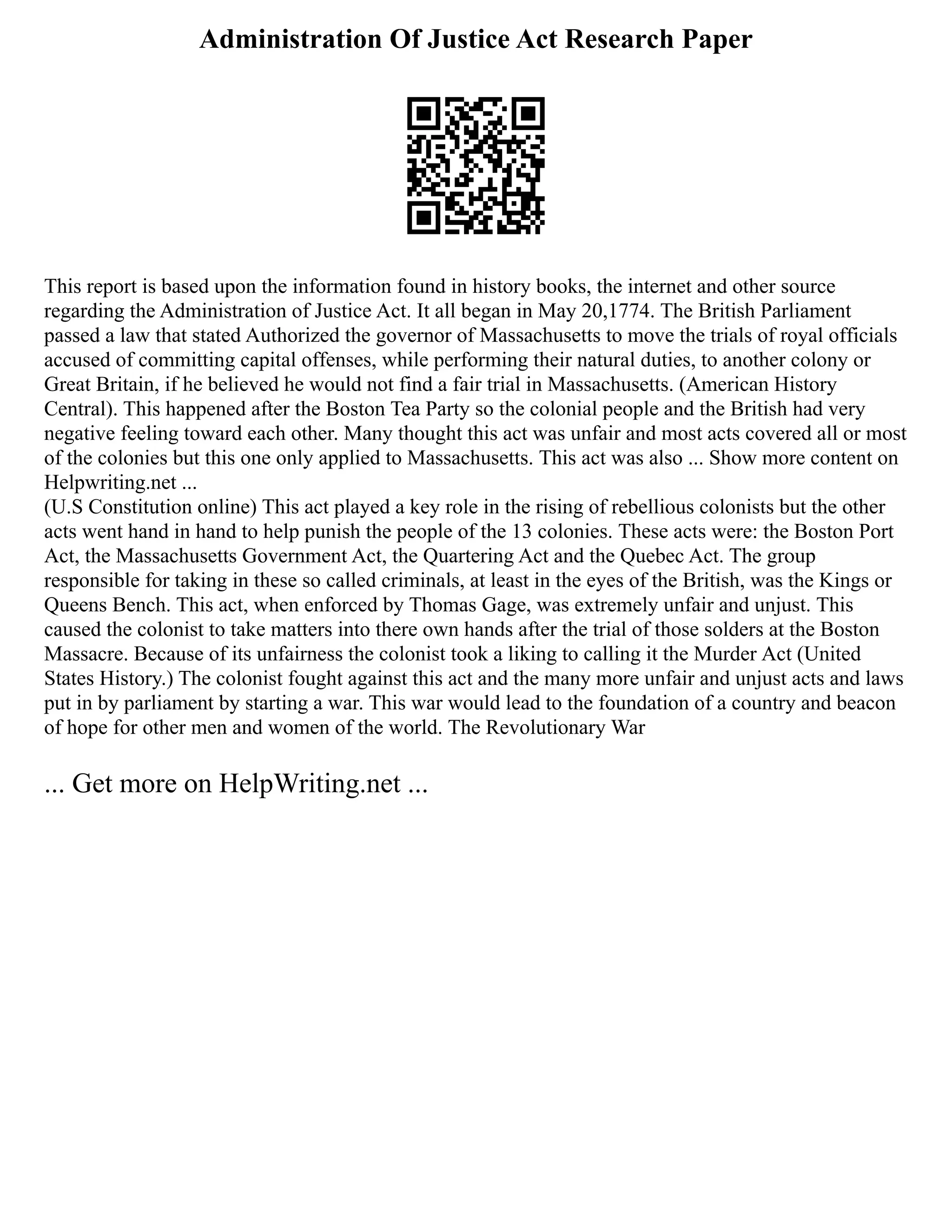 Administration Of Justice Act Research Paper
This report is based upon the information found in history books, the internet and other source
regarding the Administration of Justice Act. It all began in May 20,1774. The British Parliament
passed a law that stated Authorized the governor of Massachusetts to move the trials of royal officials
accused of committing capital offenses, while performing their natural duties, to another colony or
Great Britain, if he believed he would not find a fair trial in Massachusetts. (American History
Central). This happened after the Boston Tea Party so the colonial people and the British had very
negative feeling toward each other. Many thought this act was unfair and most acts covered all or most
of the colonies but this one only applied to Massachusetts. This act was also ... Show more content on
Helpwriting.net ...
(U.S Constitution online) This act played a key role in the rising of rebellious colonists but the other
acts went hand in hand to help punish the people of the 13 colonies. These acts were: the Boston Port
Act, the Massachusetts Government Act, the Quartering Act and the Quebec Act. The group
responsible for taking in these so called criminals, at least in the eyes of the British, was the Kings or
Queens Bench. This act, when enforced by Thomas Gage, was extremely unfair and unjust. This
caused the colonist to take matters into there own hands after the trial of those solders at the Boston
Massacre. Because of its unfairness the colonist took a liking to calling it the Murder Act (United
States History.) The colonist fought against this act and the many more unfair and unjust acts and laws
put in by parliament by starting a war. This war would lead to the foundation of a country and beacon
of hope for other men and women of the world. The Revolutionary War
... Get more on HelpWriting.net ...
 