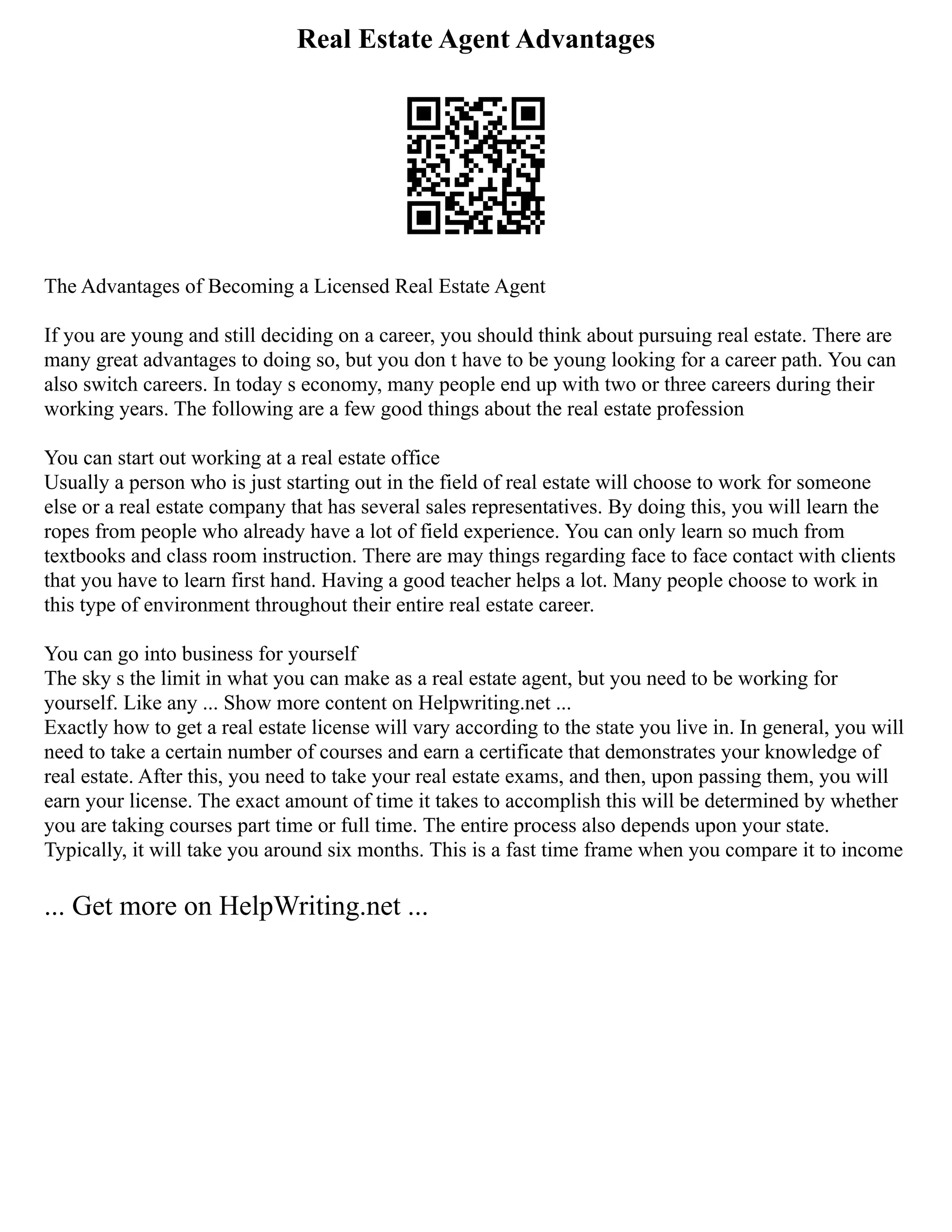 Real Estate Agent Advantages
The Advantages of Becoming a Licensed Real Estate Agent
If you are young and still deciding on a career, you should think about pursuing real estate. There are
many great advantages to doing so, but you don t have to be young looking for a career path. You can
also switch careers. In today s economy, many people end up with two or three careers during their
working years. The following are a few good things about the real estate profession
You can start out working at a real estate office
Usually a person who is just starting out in the field of real estate will choose to work for someone
else or a real estate company that has several sales representatives. By doing this, you will learn the
ropes from people who already have a lot of field experience. You can only learn so much from
textbooks and class room instruction. There are may things regarding face to face contact with clients
that you have to learn first hand. Having a good teacher helps a lot. Many people choose to work in
this type of environment throughout their entire real estate career.
You can go into business for yourself
The sky s the limit in what you can make as a real estate agent, but you need to be working for
yourself. Like any ... Show more content on Helpwriting.net ...
Exactly how to get a real estate license will vary according to the state you live in. In general, you will
need to take a certain number of courses and earn a certificate that demonstrates your knowledge of
real estate. After this, you need to take your real estate exams, and then, upon passing them, you will
earn your license. The exact amount of time it takes to accomplish this will be determined by whether
you are taking courses part time or full time. The entire process also depends upon your state.
Typically, it will take you around six months. This is a fast time frame when you compare it to income
... Get more on HelpWriting.net ...
 