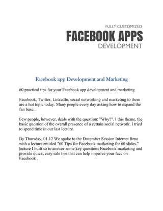 Facebook app Development and Marketing
60 practical tips for your Facebook app development and marketing
Facebook, Twitter, LinkedIn, social networking and marketing to them
are a hot topic today. Many people every day asking how to expand the
fan base...
Few people, however, deals with the question: "Why?". I this theme, the
basic question of the overall presence of a certain social network, I tried
to spend time in our last lecture.
By Thursday, 01.12 We spoke to the December Session Internet Brno
with a lecture entitled "60 Tips for Facebook marketing for 60 slides."
lecture I built so to answer some key questions Facebook marketing and
provide quick, easy sale tips that can help improve your face on
Facebook .
 
