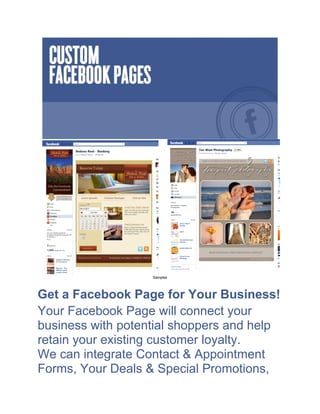 Samples




Get a Facebook Page for Your Business!
Your Facebook Page will connect your
business with potential shoppers and help
retain your existing customer loyalty.
We can integrate Contact & Appointment
Forms, Your Deals & Special Promotions,
 