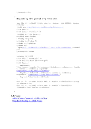 </faultPolicies>

Here are the log entries generated by my custom action:
<Mar 30, 2012 4:31:30 PM BRT> <Notice> <Stdout> <BEA-000000> <Action
context:
[Fault uri=http://schemas.oracle.com/bpel/extension
Fault prefix=
Fault Localpart=remoteFault
[Faulted Activity Details:
Activity Name=Invoke1
Activity Id=BpInv0
Activity lineNumber=75
Partner Link=Service1
Partner Port
type={http://xmlns.oracle.com/Abril_VD/POC_Flow/BPELProcess1}BPELProc
ess1
ActivityType=invoke
]
Instance Id=480010
Fault Policy Id=customPolicy
Fault Policy Action Id=custom-java
Fault Payload=
Key=summary
Value=<summary>oracle.fabric.common.FabricInvocationException: Unable
to access the following endpoint(s):
http://some.faulty.address</summary>
Key=detail Value=<detail>Unable to access the following
endpoint(s): http://some.faulty.address</detail>
Key=code Value=<code>null</code>
]>
<Mar 30, 2012 4:31:30 PM BRT> <Notice> <Stdout> <BEA-000000> <Policy
Id: customPolicy>
<Mar 30, 2012 4:31:30 PM BRT> <Notice> <Stdout> <BEA-000000>
<Composite Name: UseFaultJavaAction>

References:
Adding Custom Classes and JAR Files to SOA
Using Fault Handling in a BPEL Process
 