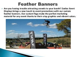  Are you having trouble attracting crowds to your booth? Zodiac Event
Displays brings a new touch to event promotions with our custom
feather banners. Our custom flags make the perfect marketing
material for any event thanks to their crisp graphics and vibrant colors.
 