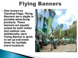  Also known as
Teardrop Flags, Flying
Banners are a staple in
portable advertising
products. These
banners are equally
suited for both indoor
and outdoor use.
Additionally, each
Flying Banner is quick
to set up and break
down for multiple
event locations.
 