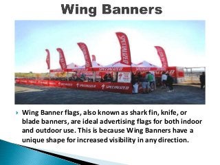  Wing Banner flags, also known as shark fin, knife, or
blade banners, are ideal advertising flags for both indoor
and outdoor use. This is because Wing Banners have a
unique shape for increased visibility in any direction.
 