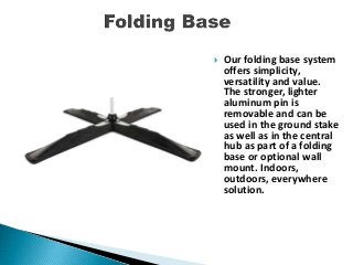 Our folding base system
offers simplicity,
versatility and value.
The stronger, lighter
aluminum pin is
removable and can be
used in the ground stake
as well as in the central
hub as part of a folding
base or optional wall
mount. Indoors,
outdoors, everywhere
solution.
 