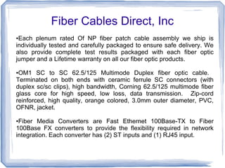 Fiber Cables Direct, Inc
●Each plenum rated Of NP fiber patch cable assembly we ship is
individually tested and carefully packaged to ensure safe delivery. We
also provide complete test results packaged with each fiber optic
jumper and a Lifetime warranty on all our fiber optic products.
●OM1 SC to SC 62.5/125 Multimode Duplex fiber optic cable.
Terminated on both ends with ceramic ferrule SC connectors (with
duplex sc/sc clips), high bandwidth, Corning 62.5/125 multimode fiber
glass core for high speed, low loss, data transmission. Zip-cord
reinforced, high quality, orange colored, 3.0mm outer diameter, PVC,
OFNR, jacket.
●Fiber Media Converters are Fast Ethernet 100Base-TX to Fiber
100Base FX converters to provide the flexibility required in network
integration. Each converter has (2) ST inputs and (1) RJ45 input.
 