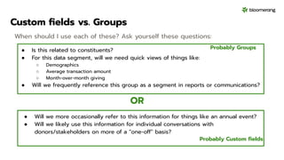 Custom ﬁelds vs. Groups
● Is this related to constituents?
● For this data segment, will we need quick views of things like:
○ Demographics
○ Average transaction amount
○ Month-over-month giving
● Will we frequently reference this group as a segment in reports or communications?
When should I use each of these? Ask yourself these questions:
OR
Probably Groups
Probably Custom ﬁelds
● Will we more occasionally refer to this information for things like an annual event?
● Will we likely use this information for individual conversations with
donors/stakeholders on more of a “one-off” basis?
 