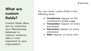 What are
custom
ﬁelds?
Custom ﬁelds allow
you to customize
your Bloomerang
database to
capture whatever
data is most
important to your
organization.
You can create custom ﬁelds in the
following areas:
● Constituent: Appear on the
constituent's proﬁle page
● Transaction: Appear on every
transaction
● Interaction: Appear on every
interaction
● Note: Appear on every note
 