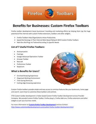 Benefits for Businesses: Custom Firefox Toolbars
Firefox toolbar development boost businesses' branding and marketing efforts by helping them tap the huge
potential of the internet with custom Firefox extensions, toolbars and other widgets.

    Firefox Toolbars Help Organizations Infuse Productivity
    Speed And Synergy In Their Internal Web–Based Network With Custom Firefox Toolbars
    Add–Ons And Plug–Ins Tailored According To Specific Needs

List of 7 Useful Firefox Toolbars:
      Anonymization
      FoxLingo
      Google Advanced Operations Toolbar
      Groowe Toolbar
      Netcraft
      Preferences Toolbar
      RoboForm

What is Benefits for Users?
      Enriched Browsing Experience
      Organised Working Environment
      Time Saving Shortcuts
      Cutting edge browsing experience


Custom Firefox toolbars provide simple and easy access to common features like your bookmarks, home page
and search. Learn how to customize these toolbars and controls.

CTD-Custom toolbar development is Indian based Custom Firefox Toolbar development service Provider
Company. We provide Custom Firefox Toolbar, Firefox plug-in, Firefox Add–ons, Firefox extensions and other
widgets as per your business needs.

For more information on Custom Firefox Toolbar development services Contact:
http://www.customtoolbardevelopment.com/custom-firefox-toolbar-development.html
 