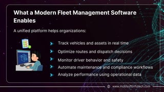 www.mobisoftinfotech.com
What a Modern Fleet Management Software
Enables
A unified platform helps organizations:
Track vehicles and assets in real time
Optimize routes and dispatch decisions
Monitor driver behavior and safety
Automate maintenance and compliance workflows
Analyze performance using operational data
 