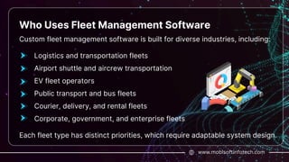 www.mobisoftinfotech.com
Who Uses Fleet Management Software
Custom fleet management software is built for diverse industries, including:
Logistics and transportation fleets
Airport shuttle and aircrew transportation
EV fleet operators
Public transport and bus fleets
Courier, delivery, and rental fleets
Corporate, government, and enterprise fleets
Each fleet type has distinct priorities, which require adaptable system design.
 