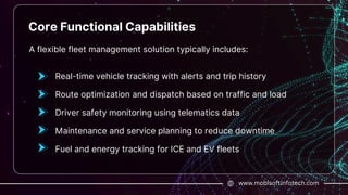 www.mobisoftinfotech.com
Core Functional Capabilities
A flexible fleet management solution typically includes:
Real-time vehicle tracking with alerts and trip history
Route optimization and dispatch based on traffic and load
Driver safety monitoring using telematics data
Maintenance and service planning to reduce downtime
Fuel and energy tracking for ICE and EV fleets
 