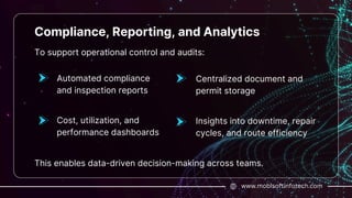 To support operational control and audits:
www.mobisoftinfotech.com
Compliance, Reporting, and Analytics
Automated compliance
and inspection reports
This enables data-driven decision-making across teams.
Cost, utilization, and
performance dashboards
Centralized document and
permit storage
Insights into downtime, repair
cycles, and route efficiency
 