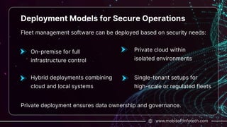 www.mobisoftinfotech.com
Deployment Models for Secure Operations
Fleet management software can be deployed based on security needs:
On-premise for full
infrastructure control
Private deployment ensures data ownership and governance.
Private cloud within
isolated environments
Single-tenant setups for
high-scale or regulated fleets
Hybrid deployments combining
cloud and local systems
 