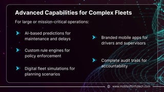 www.mobisoftinfotech.com
Advanced Capabilities for Complex Fleets
For large or mission-critical operations:
AI-based predictions for
maintenance and delays
Custom rule engines for
policy enforcement
Digital fleet simulations for
planning scenarios
Branded mobile apps for
drivers and supervisors
Complete audit trails for
accountability
 