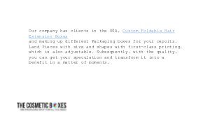 Our company has clients in the USA, Custom Foldable Hair
Extension Boxes
and making up different Packaging boxes for your reports.
Land Pieces with size and shapes with first-class printing,
which is also adjustable. Subsequently, with the quality,
you can get your speculation and transform it into a
benefit in a matter of moments.
 