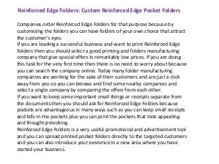 Reinforced Edge Folders: Custom Reinforced Edge Pocket Folders 
Companies order Reinforced Edge Folders for that purpose because by 
customizing the folders you can have folders of your own choice that attract 
the customer’s eyes. 
If you are leading a successful business and want to print Reinforced Edge 
Folders then you should select a good printing and folders manufacturing 
company that give special offers in remarkably low prices. If you are doing 
this task for the very first time then there is no need to worry about because 
you can search the company online. Today many folder manufacturing 
companies are working for the sake of their customers and are just a click 
away from you so you can browse and find some nearby companies and 
select a single company by comparing the offers from each other. 
If you want to keep some important small things or receipts separate from 
the documents then you should ask for Reinforced Edge Folders because 
pockets are advantageous in many ways such as you can keep small receipts 
and bills in the pockets plus you can print the pockets that look appealing 
and thought provoking. 
Reinforced Edge Folders is a very useful promotional and advertisement tool 
and you can spread printed pocket folders directly to the targeted customers 
and you can also introduce your existence in a new area where you have 
started your business. 
 