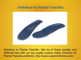 Orthotics for Plantar Fasciitis
Solutions to Plantar Fasciitis: Get rid of those swollen and
inflamed feet with our top quality custom made Orthotics for
Plantar Fasciitis problems. http://www.customorthotics.com/
 