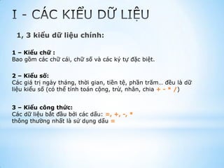 1, 3 kiểu dữ liệu chính:

1 – Kiểu chữ :
Bao gồm các chữ cái, chữ số và các ký tự đặc biệt.

2 – Kiểu số:
Các giá trị ngày tháng, thời gian, tiền tệ, phần trăm… đều là dữ
liệu kiểu số (có thể tính toán cộng, trừ, nhân, chia + - * /)


3 – Kiểu công thức:
Các dữ liệu bắt đầu bởi các dấu: =, +, -, *
thông thường nhất là sử dụng dấu =
 
