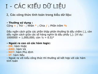 2, Các công thức tính toán trong kiểu dữ liệu:

- Thường sử dụng :
Cộng + ; Trừ - ; Nhân * ; Chia / ; Phần trăm %

Dấu ngăn cách giữa các phần thập phân thường là dấu chấm (.), còn
dấu ngăn cách giữa các số hàng nghìn là dấu phẩy (,). (Ví dụ:
1000000 = 1,000,000; còn ½ = 0.5)*

- Ngoài ra con có các hàm logic:
· OR: hàm Hoặc
· AND: hàm Và
· NOT: hàm Phủ định
· IF: hàm Nếu
- Ngoài ra với kiểu công thức thì thường sẽ kết hợp với các hàm
tính toán
 