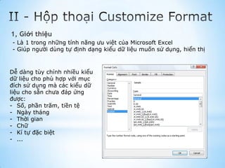 1, Giới thiệu
- Là 1 trong những tính năng ưu việt của Microsoft Excel
- Giúp người dùng tự định dạng kiểu dữ liệu muốn sử dụng, hiển thị



Dễ dàng tùy chỉnh nhiều kiểu
dữ liệu cho phù hợp với mục
đích sử dụng mà các kiểu dữ
liệu cho sẵn chưa đáp ứng
được:
- Số, phần trăm, tiền tệ
- Ngày tháng
- Thời gian
- Chữ
- Kí tự đặc biệt
- ...
 
