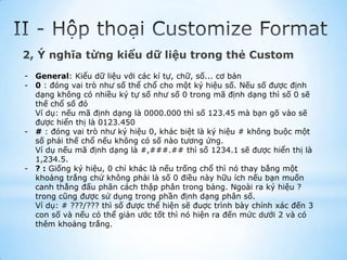 2, Ý nghĩa từng kiểu dữ liệu trong thẻ Custom
- General: Kiểu dữ liệu với các kí tự, chữ, số... cơ bản
- 0 : đóng vai trò như số thể chổ cho một ký hiệu số. Nếu số được định
  dạng không có nhiều ký tự số như số 0 trong mã định dạng thì số 0 sẽ
  thế chổ số đó
  Ví dụ: nếu mã định dạng là 0000.000 thì số 123.45 mà bạn gõ vào sẽ
  được hiển thị là 0123.450
- # : đóng vai trò như ký hiệu 0, khác biệt là ký hiệu # không buộc một
  số phải thế chổ nếu không có số nào tương ứng.
  Ví dụ nếu mã định dạng là #,###.## thì số 1234.1 sẽ được hiển thị là
  1,234.5.
- ? : Giống ký hiệu, 0 chỉ khác là nếu trống chổ thì nó thay bằng một
  khoảng trắng chứ không phải là số 0 điều này hữu ích nếu bạn muốn
  canh thẳng đấu phân cách thập phân trong bảng. Ngoài ra ký hiệu ?
  trong cũng được sử dụng trong phần định dạng phân số.
  Ví dụ: # ???/??? thì số được thể hiện sẽ đuợc trình bày chính xác đến 3
  con số và nếu có thể giản ước tốt thì nó hiện ra đến mức dưới 2 và có
  thêm khoảng trắng.
 