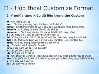 2, Ý nghĩa từng kiểu dữ liệu trong thẻ Custom
-   m : Chỉ tháng (1-12)
-   mm : Chỉ tháng nhưng được thể hiện bởi 2 chữ số.
-   mmm : Chỉ tháng nhưng là với 3 chữ đầu của tháng (theo tiếng Anh)
-   mmmm : Chỉ tháng và hiện đầy đủ tên tháng.
-   mmmmm : Chỉ tháng nhưng chỉ lấy ký tự đầu tiên của tháng
-   d : Chỉ ngày với 1 chứ số đối với số nhỏ hơn 10
-   dd : Chỉ ngày vơi 2 chữ số đối với số nhỏ hơn 10 ví dụ ngày 8 thành 08
-   ddd : Chỉ thứ trong tuần với 3 ký tự ví dụ thứ Hai: Mon, thứ Ba: Tue
-   dddd : Chỉ thứ trong tuần với đầy đủ các ký tự
-   yy : Chỉ năm với 2 số cưối của năm
-   yyyy : Chỉ năm vơi đủ 4 số của năm
-   h : Chỉ giờ với 1 chữ số
-   hh : Chỉ giờ với 2 chữ số
-   m : Chỉ phút với 1 chữ số - nếu đứng sau giờ, nếu không được hiểu là tháng
-   mm : Chỉ phút với 2 chữ số - nếu đứng sau giờ - nếu không được hiểu là tháng
-   s : Chỉ giây với 1 chữ số
-   ss : Chỉ giây với 2 chữ số
 