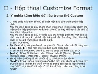 2, Ý nghĩa từng kiểu dữ liệu trong thẻ Custom
- . : cho phép xác định số chữ số xuất hiện sau dấu chấm phần thập
  phân.
  Nếu mã định dạng có dấu chấm phần thập phân thì một dấu chấm thể
  hiện phần thập phân luôn xuất hiện cho dù có hay không có các chữ số
  sau phần thập phân.
  Nếu mã định dạng có dấu # trước dấu chấm thập phân thì một con số
  nhỏ hơn 1 sẽ được Excel thể hiện bằng số bắt đầu bằng dấu chấm thập
  phân ví dụ .23 chứ không phải là 0.23.
  Ví dụ : #,##0.00
- %: Excel sẽ tự động nhân số trong ô với 100 và thêm dấu % đằng sau.
- e+,e-, E+, E- : Thể hiện một số dưới dạng khoa học
  Ví dụ: mã là 0.00E+00 thì số 12345.56 được thể hiên 1.23E+04
- [color]: Dùng để thể hiện màu. Với các màu là [Green], [Blue],
  [Yellow], [Red], [Magenta], [Black], [Cyan], [White]
- @: ký hiệu @ dùng để chỉ chuổi ký tự đã được nhập vào ô.
- “text” : Trong trường hợp bạn muốn thể hiện một chuổi ký tự sau hay
  trước một số thì bạn bỏ chuỗi ký tự đó trong dấu ngoặc kép như thế
  này."VND" #,##0.00 thì một số bất kỳ sẽ được thêm vào đằng trước
  “VND”
 