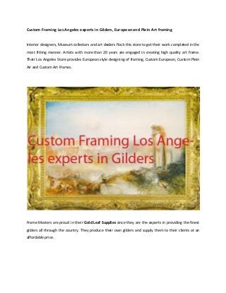 Custom Framing Los Angeles experts in Gilders, European and Plein Art framing
Interior designers, Museum collectors and art dealers flock this store to get their work completed in the
most fitting manner. Artists with more than 20 years are engaged in creating high quality art frame.
Their Los Angeles Store provides European style designing of framing, Custom European, Custom Plein
Air and Custom Art Frames.

Frame Masters are proud in their Gold Leaf Supplies since they are the experts in providing the finest
gilders all through the country. They produce their own gilders and supply them to their clients at an
affordable price.

 