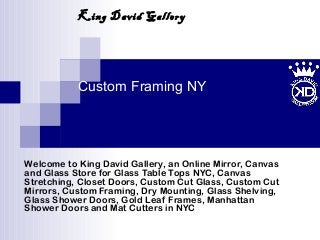 Custom Framing NY
Welcome to King David Gallery, an Online Mirror, Canvas
and Glass Store for Glass Table Tops NYC, Canvas
Stretching, Closet Doors, Custom Cut Glass, Custom Cut
Mirrors, Custom Framing, Dry Mounting, Glass Shelving,
Glass Shower Doors, Gold Leaf Frames, Manhattan
Shower Doors and Mat Cutters in NYC
King David Gallery
 
