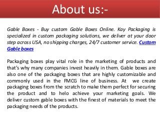 About us:-
Gable Boxes - Buy custom Gable Boxes Online. Kay Packaging is
specialized in custom packaging solutions, we del...