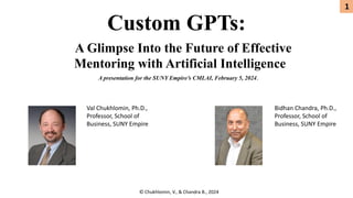 Custom GPTs:
© Chukhlomin, V., & Chandra B., 2024
A Glimpse Into the Future of Effective
Mentoring with Artificial Intelligence
Val Chukhlomin, Ph.D.,
Professor, School of
Business, SUNY Empire
Bidhan Chandra, Ph.D.,
Professor, School of
Business, SUNY Empire
1
A presentation for the SUNY Empire’s CMLAI, February 5, 2024.
 
