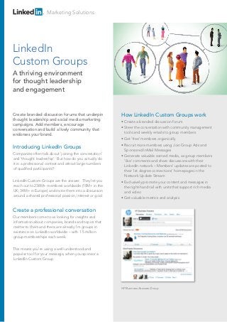 Marketing Solutions
Introducing LinkedIn Groups
Companies often talk about ‘joining the conversation’
and ‘thought leadership’. But how do you actually do
it in a professional context and attract large numbers
of qualified participants?
LinkedIn Custom Groups are the answer. They let you
reach out to 238M+ members worldwide (10M+ in the
UK; 34M+ in Europe) and invite them into a discussion
around a shared professional passion, interest or goal.
Create a professional conversation
Our members come to us looking for insights and
information about companies, brands and topics that
matter to them and there are already 1m groups in
existence on LinkedIn worldwide – with 1.5 million
group memberships each week.
This means you’re using a well-understood and
popular tool for your message, when you sponsor a
LinkedIn Custom Group.
How LinkedIn Custom Groups work
• Create a branded discussion forum
• Steer the conversation with community management
tools and weekly emails to group members
• Get ‘free’ members organically
• Recruit more members using Join Group Ads and
Sponsored InMail Messages
• Generate valuable earned media, as group members
‘like’ comments and share discussions with their
LinkedIn network – Members’ updates are posted to
their 1st degree connections’ homepages in the
Network Update Stream
• Exclusively promote your content and messages in
the right-hand rail with units that support rich media
and video
• Get valuable metrics and analysis
Create branded discussion forums that underpin
thought leadership and social media marketing
campaigns. Add members, encourage
conversation and build a lively community that
endorses your brand.
LinkedIn
Custom Groups
A thriving environment
for thought leadership
and engagement
HP Business Answers Group
 