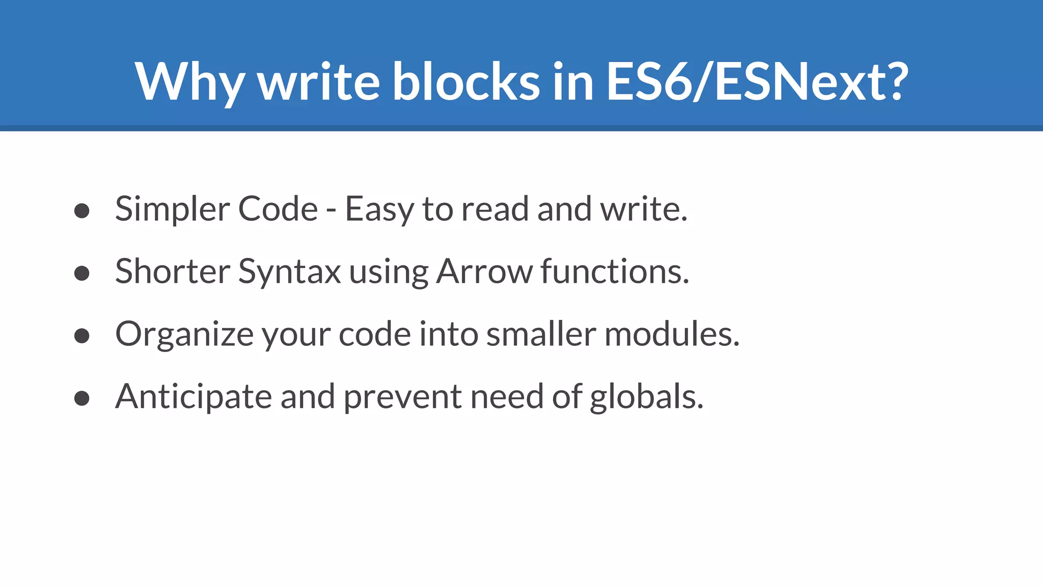 Why write blocks in ES6/ESNext?
● Simpler Code - Easy to read and write.
● Shorter Syntax using Arrow functions.
● Organize your code into smaller modules.
● Anticipate and prevent need of globals.
 